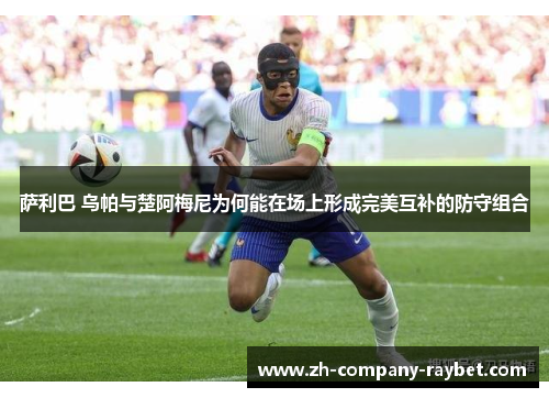 萨利巴 乌帕与楚阿梅尼为何能在场上形成完美互补的防守组合 萨利巴 乌帕与楚阿梅尼为何能在场上形成完美互补的防守组合