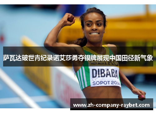萨瓦达破世青纪录诺艾莎勇夺银牌展现中国田径新气象 萨瓦达破世青纪录诺艾莎勇夺银牌展现中国田径新气象