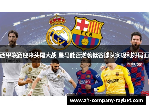 西甲联赛迎来头尾大战 皇马能否逆袭低谷球队实现利好局面