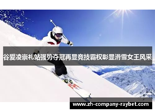 谷爱凌崇礼站强势夺冠再显竞技霸权彰显滑雪女王风采 谷爱凌崇礼站强势夺冠再显竞技霸权彰显滑雪女王风采