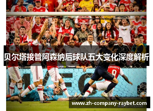 贝尔塔接管阿森纳后球队五大变化深度解析 贝尔塔接管阿森纳后球队五大变化深度解析