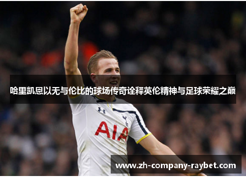 哈里凯恩以无与伦比的球场传奇诠释英伦精神与足球荣耀之巅