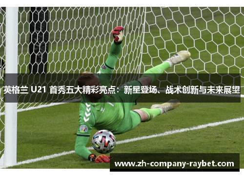英格兰 U21 首秀五大精彩亮点：新星登场、战术创新与未来展望