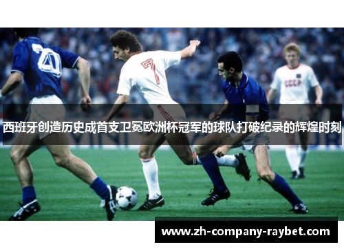 西班牙创造历史成首支卫冕欧洲杯冠军的球队打破纪录的辉煌时刻 西班牙创造历史成首支卫冕欧洲杯冠军的球队打破纪录的辉煌时刻