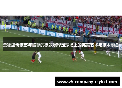 莫德里奇技艺与智慧的极致演绎足球场上的完美艺术与技术融合 莫德里奇技艺与智慧的极致演绎足球场上的完美艺术与技术融合