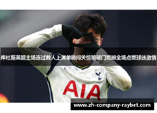 库杜斯英超主场连过数人上演单骑闯关惊艳破门震撼全场点燃球迷激情 库杜斯英超主场连过数人上演单骑闯关惊艳破门震撼全场点燃球迷激情