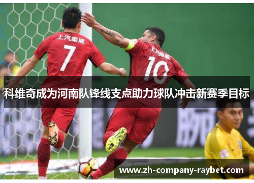 科维奇成为河南队锋线支点助力球队冲击新赛季目标