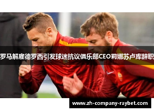 罗马解雇德罗西引发球迷抗议俱乐部CEO莉娜苏卢库辞职