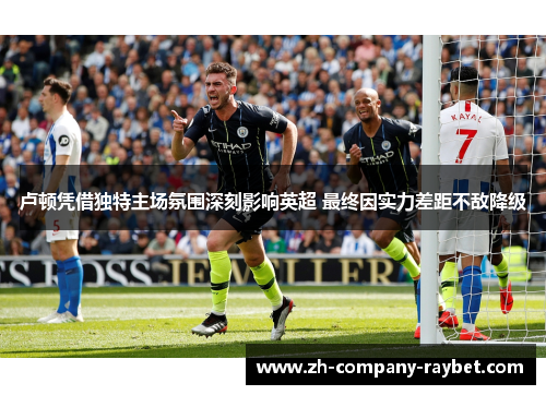 卢顿凭借独特主场氛围深刻影响英超 最终因实力差距不敌降级 卢顿凭借独特主场氛围深刻影响英超 最终因实力差距不敌降级